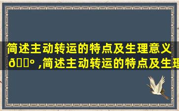 简述主动转运的特点及生理意义 🌺 ,简述主动转运的特点及生理意义是什么